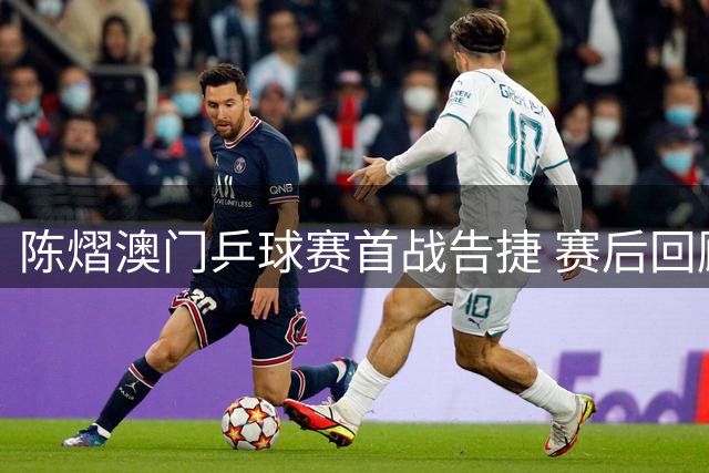 陈熠澳门乒球赛首战告捷 赛后回顾临场战术调整